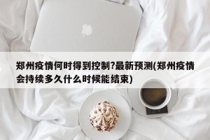 郑州疫情何时得到控制?最新预测(郑州疫情会持续多久什么时候能结束)