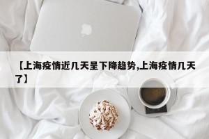 【上海疫情近几天呈下降趋势,上海疫情几天了】