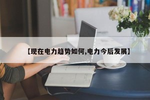 【现在电力趋势如何,电力今后发展】