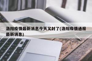 洛阳疫情最新消息今天又封了(洛阳疫情通报最新消息)