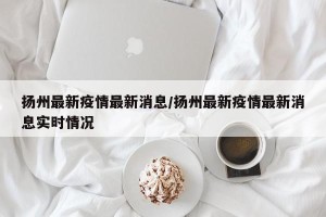扬州最新疫情最新消息/扬州最新疫情最新消息实时情况