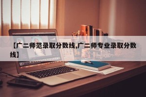 【广二师范录取分数线,广二师专业录取分数线】