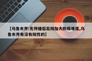【乌鲁木齐:先传播后出阳加大防疫难度,乌鲁木齐有没有阳性的】