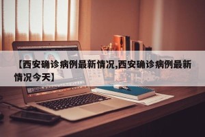 【西安确诊病例最新情况,西安确诊病例最新情况今天】