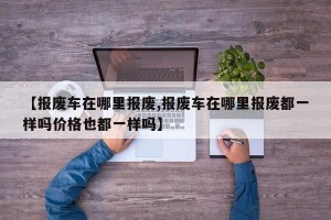 【报废车在哪里报废,报废车在哪里报废都一样吗价格也都一样吗】