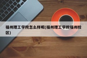 福州理工学院怎么样呢(福州理工学院福州校区)