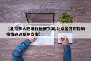 【北京多人隐瞒行程被立案,北京警方对隐瞒病情确诊病例立案】