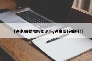 【进京需要核酸检测吗,进京要核酸吗?】