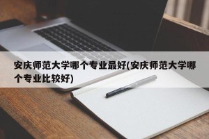 安庆师范大学哪个专业最好(安庆师范大学哪个专业比较好)