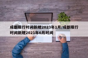 成都限行时间新规2023年1月/成都限行时间新规2021年6月时间