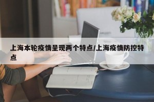 上海本轮疫情呈现两个特点/上海疫情防控特点