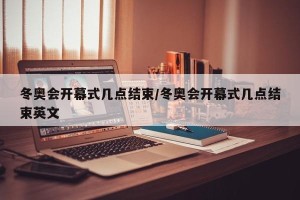 冬奥会开幕式几点结束/冬奥会开幕式几点结束英文