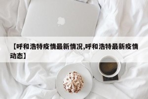 【呼和浩特疫情最新情况,呼和浩特最新疫情动态】