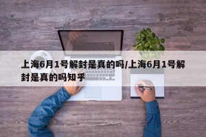 上海6月1号解封是真的吗/上海6月1号解封是真的吗知乎
