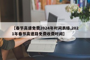 【春节高速免费2024年时间表格,2021年春节高速路免费收费时间】