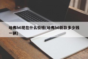 哈弗h6现在什么价格(哈弗h6新款多少钱一辆)