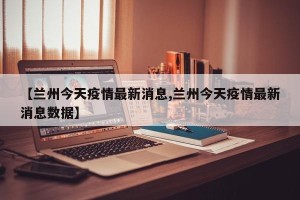 【兰州今天疫情最新消息,兰州今天疫情最新消息数据】