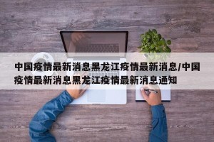 中国疫情最新消息黑龙江疫情最新消息/中国疫情最新消息黑龙江疫情最新消息通知