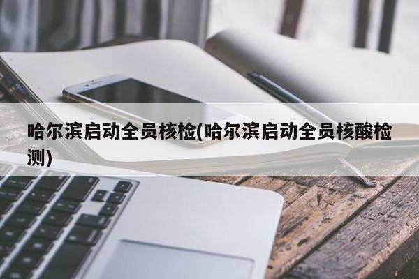 哈尔滨启动全员核检(哈尔滨启动全员核酸检测)