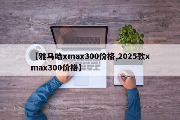 【雅马哈xmax300价格,2025款xmax300价格】