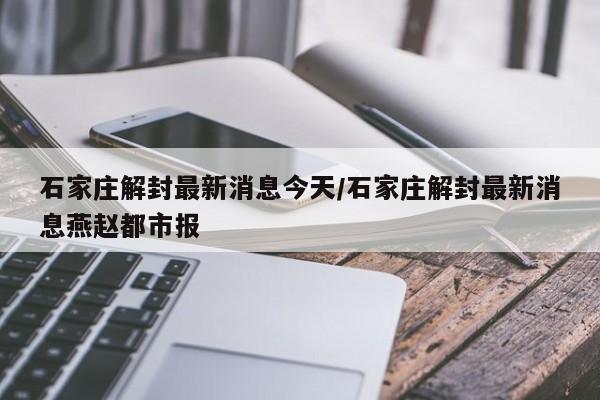 石家庄解封最新消息今天/石家庄解封最新消息燕赵都市报