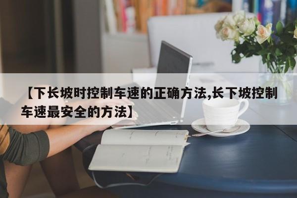 【下长坡时控制车速的正确方法,长下坡控制车速最安全的方法】