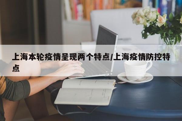 上海本轮疫情呈现两个特点/上海疫情防控特点