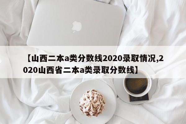 【山西二本a类分数线2020录取情况,2020山西省二本a类录取分数线】