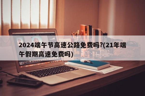 2024端午节高速公路免费吗?(21年端午假期高速免费吗)