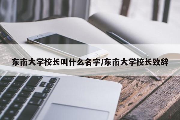 东南大学校长叫什么名字/东南大学校长致辞