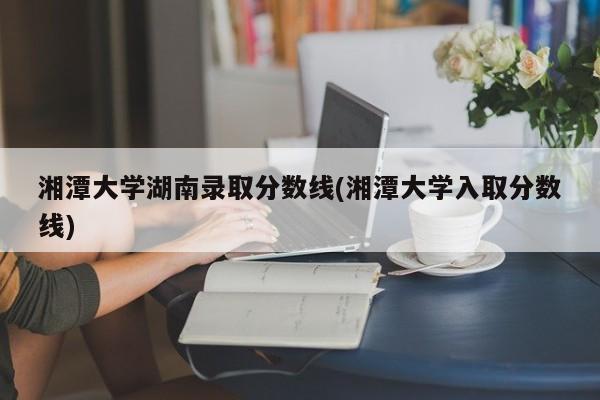 湘潭大学湖南录取分数线(湘潭大学入取分数线)