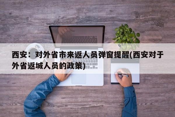 西安:对外省市来返人员弹窗提醒(西安对于外省返城人员的政策)