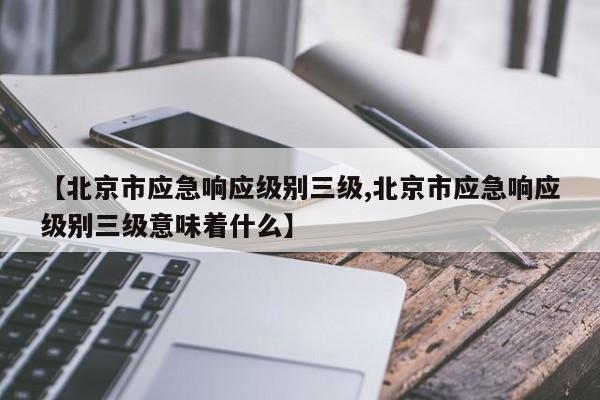 【北京市应急响应级别三级,北京市应急响应级别三级意味着什么】