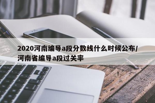 2020河南编导a段分数线什么时候公布/河南省编导a段过关率