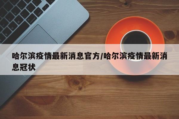 哈尔滨疫情最新消息官方/哈尔滨疫情最新消息冠状