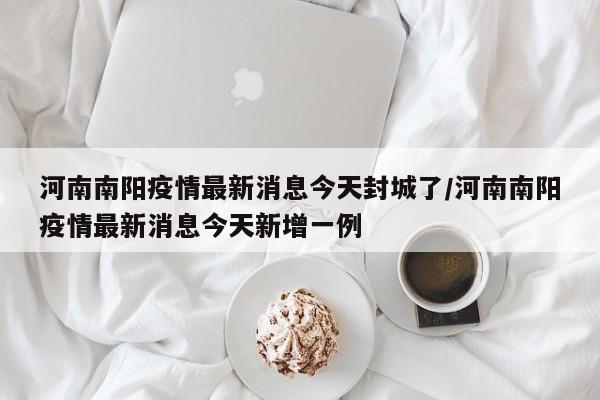 河南南阳疫情最新消息今天封城了/河南南阳疫情最新消息今天新增一例