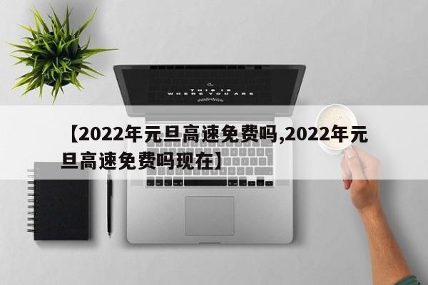 【2022年元旦高速免费吗,2022年元旦高速免费吗现在】