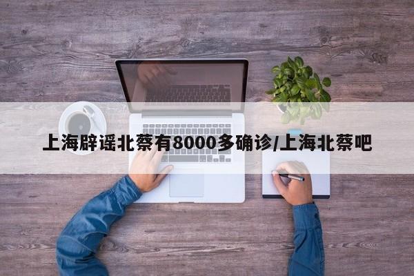 上海辟谣北蔡有8000多确诊/上海北蔡吧