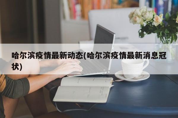 哈尔滨疫情最新动态(哈尔滨疫情最新消息冠状)