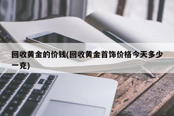 回收黄金的价钱(回收黄金首饰价格今天多少一克)
