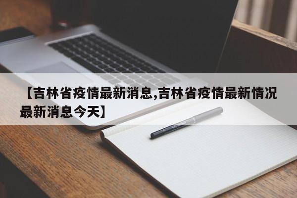 【吉林省疫情最新消息,吉林省疫情最新情况最新消息今天】