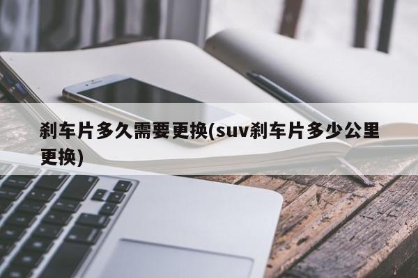 刹车片多久需要更换(suv刹车片多少公里更换)