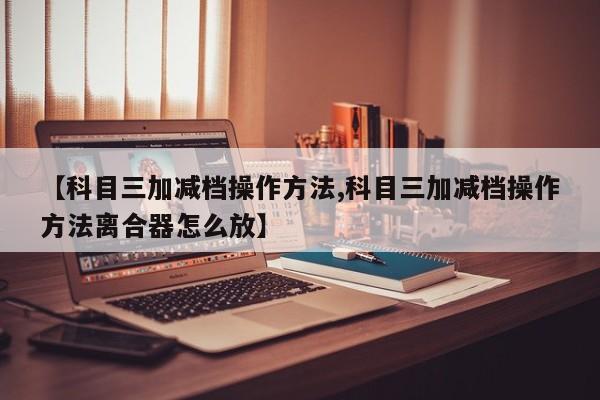 【科目三加减档操作方法,科目三加减档操作方法离合器怎么放】