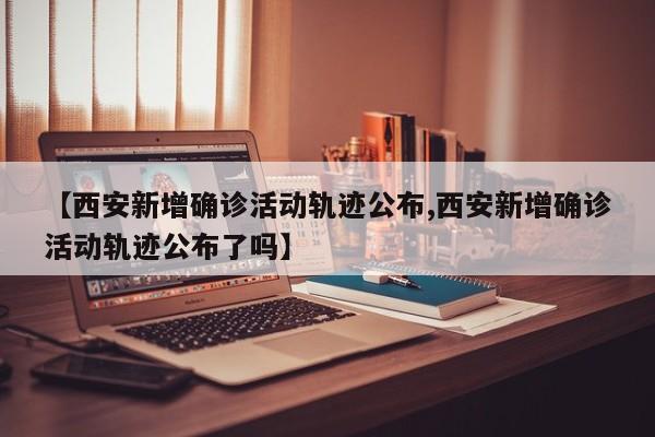 【西安新增确诊活动轨迹公布,西安新增确诊活动轨迹公布了吗】