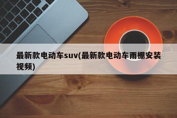 最新款电动车suv(最新款电动车雨棚安装视频)