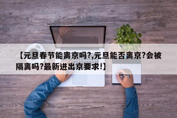 【元旦春节能离京吗?,元旦能否离京?会被隔离吗?最新进出京要求!】