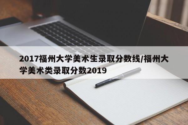 2017福州大学美术生录取分数线/福州大学美术类录取分数2019