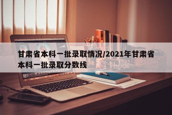 甘肃省本科一批录取情况/2021年甘肃省本科一批录取分数线