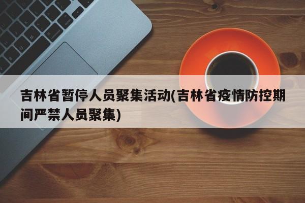 吉林省暂停人员聚集活动(吉林省疫情防控期间严禁人员聚集)