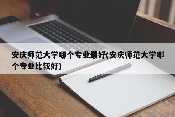 安庆师范大学哪个专业最好(安庆师范大学哪个专业比较好)